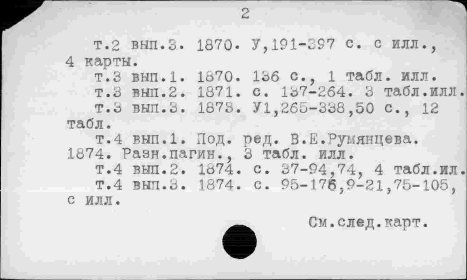 ﻿2
т.2 вып.З. 1870. У,191-397 с. с илл., 4 карты.
т.З вып.1. 1870. 136 с., 1 табл. илл.
Т.З ВНП.2. 1871. с. 137-264. 3 табл.ИЛЛ
Т.З ВЫП.З. 1873. У1,265-338,50 с., 12 табл.
т.4 вып.1. Под. ред. В.Е.Румянцева.
1874. Разн.пагин., 3 табл. илл.
Т.4 ВЫП.2. 1874. с. 37-94,74, 4 табл.ил
Т.4 вып.З. 1874. с. 95-176,9-21,75-105, с илл.
См.след.карт.